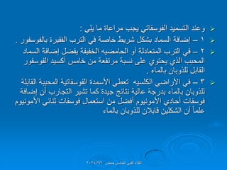 
‫التسمٌد‬ ‫وعند‬
ً‫الفوسفات‬
ً‫ٌل‬ ‫ما‬ ‫مراعاة‬ ‫ٌجب‬
:

1
–
‫بالفوسفور‬ ‫الفمٌرة‬ ‫الترب‬ ً‫ف‬ ‫خاصة‬ ‫شرٌط‬ ‫بشكل‬ ‫السماد‬ ‫إضافة‬
.

2
–
‫أو‬ ‫المتعادلة‬ ‫الترب‬ ً‫ف‬
‫الحامضٌه‬
‫السماد‬ ‫إضافة‬ ‫ٌفضل‬ ‫الخفٌفة‬
‫الفوسفور‬ ‫أكسٌد‬ ‫خامس‬ ‫من‬ ‫مرتفعة‬ ‫نسبة‬ ‫على‬ ‫ٌحتوي‬ ‫الذي‬ ‫المحبب‬
‫بالماء‬ ‫للذوبان‬ ‫المابل‬
.

3
–
ً‫األراض‬ ً‫ف‬
‫الكلسٌه‬
‫المابلة‬ ‫المحببة‬ ‫الفوسفاتٌة‬ ‫األسمدة‬ ً‫تعط‬
‫إضافة‬ ‫أن‬ ‫التجارب‬ ‫تشٌر‬ ‫كما‬ ‫جٌدة‬ ‫نتائج‬ ‫عالٌة‬ ‫بدرجة‬ ‫بالماء‬ ‫للذوبان‬
‫األمونٌوم‬ ً‫ثنائ‬ ‫فوسفات‬ ‫استعمال‬ ‫من‬ ‫أفضل‬ ‫األمونٌوم‬ ‫أحادي‬ ‫فوسفات‬
‫بالماء‬ ‫للذوبان‬ ‫لابالن‬ ‫الشكلٌن‬ ‫أن‬ ً‫ا‬‫علم‬
‫حمص‬ ‫الخامس‬ ً‫الفن‬ ‫اللماء‬
2024/2/6
 