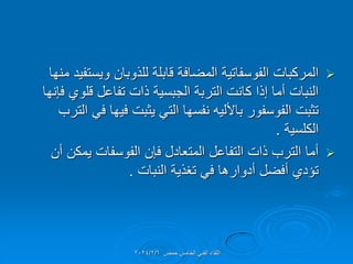 
‫منها‬ ‫وٌستفٌد‬ ‫للذوبان‬ ‫لابلة‬ ‫المضافة‬ ‫الفوسفاتٌة‬ ‫المركبات‬
‫فإنها‬ ‫للوي‬ ‫تفاعل‬ ‫ذات‬ ‫الجبسٌة‬ ‫التربة‬ ‫كانت‬ ‫إذا‬ ‫أما‬ ‫النبات‬
‫الترب‬ ً‫ف‬ ‫فٌها‬ ‫ٌثبت‬ ً‫الت‬ ‫نفسها‬ ‫باأللٌه‬ ‫الفوسفور‬ ‫تثبت‬
‫الكلسٌة‬
.

‫أن‬ ‫ٌمكن‬ ‫الفوسفات‬ ‫فإن‬ ‫المتعادل‬ ‫التفاعل‬ ‫ذات‬ ‫الترب‬ ‫أما‬
‫النبات‬ ‫تغذٌة‬ ً‫ف‬ ‫أدوارها‬ ‫أفضل‬ ‫تإدي‬
.
‫حمص‬ ‫الخامس‬ ً‫الفن‬ ‫اللماء‬
2024/2/6
 
