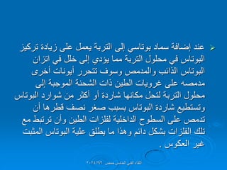 
‫تركٌز‬ ‫زٌادة‬ ‫على‬ ‫ٌعمل‬ ‫التربة‬ ‫إلى‬ ً‫بوتاس‬ ‫سماد‬ ‫إضافة‬ ‫عند‬
‫اتزان‬ ً‫ف‬ ‫خلل‬ ‫إلى‬ ‫ٌإدي‬ ‫مما‬ ‫التربة‬ ‫محلول‬ ً‫ف‬ ‫البوتاس‬
‫أخرى‬ ‫أٌونات‬ ‫تتحرر‬ ‫وسوف‬ ‫والمدمص‬ ‫الذائب‬ ‫البوتاس‬
‫إلى‬ ‫الموجبة‬ ‫الشحنة‬ ‫ذات‬ ‫الطٌن‬ ‫غروٌات‬ ‫على‬ ‫مدمصه‬
‫البوتاس‬ ‫شوارد‬ ‫من‬ ‫أكثر‬ ‫أو‬ ‫شاردة‬ ‫مكانها‬ ‫لتحل‬ ‫التربة‬ ‫محلول‬
‫أن‬ ‫لطرها‬ ‫نصف‬ ‫صغر‬ ‫بسبب‬ ‫البوتاس‬ ‫شاردة‬ ‫وتستطٌع‬
‫مع‬ ‫ترتبط‬ ‫وأن‬ ‫الطٌن‬ ‫لفلزات‬ ‫الداخلٌة‬ ‫السطوح‬ ‫على‬ ‫تدمص‬
‫المثبت‬ ‫البوتاس‬ ‫علٌة‬ ‫ٌطلك‬ ‫ما‬ ‫وهذا‬ ‫دائم‬ ‫بشكل‬ ‫الفلزات‬ ‫تلن‬
‫العكوس‬ ‫غٌر‬
.
‫حمص‬ ‫الخامس‬ ً‫الفن‬ ‫اللماء‬
2024/2/6
 