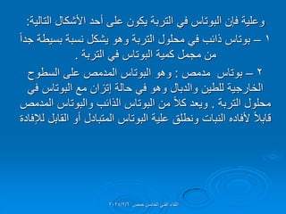 ‫التالٌة‬ ‫األشكال‬ ‫أحد‬ ‫على‬ ‫ٌكون‬ ‫التربة‬ ً‫ف‬ ‫البوتاس‬ ‫فإن‬ ‫وعلٌة‬
:
1
–
ً‫ا‬‫جد‬ ‫بسٌطة‬ ‫نسبة‬ ‫ٌشكل‬ ‫وهو‬ ‫التربة‬ ‫محلول‬ ً‫ف‬ ‫ذائب‬ ‫بوتاس‬
‫التربة‬ ً‫ف‬ ‫البوتاس‬ ‫كمٌة‬ ‫مجمل‬ ‫من‬
.
2
–
‫مدمص‬ ‫بوتاس‬
:
‫السطوح‬ ‫على‬ ‫المدمص‬ ‫البوتاس‬ ‫وهو‬
ً‫ف‬ ‫البوتاس‬ ‫مع‬ ‫إتزان‬ ‫حالة‬ ً‫ف‬ ‫وهو‬ ‫والدبال‬ ‫للطٌن‬ ‫الخارجٌة‬
‫التربة‬ ‫محلول‬
.
‫المدمص‬ ‫والبوتاس‬ ‫الذائب‬ ‫البوتاس‬ ‫من‬ ً‫ال‬‫ك‬ ‫وٌعد‬
‫لإلفادة‬ ‫المابل‬ ‫أو‬ ‫المتبادل‬ ‫البوتاس‬ ‫علٌة‬ ‫ونطلك‬ ‫النبات‬ ‫ألفاده‬ ً‫ال‬‫لاب‬
‫حمص‬ ‫الخامس‬ ً‫الفن‬ ‫اللماء‬
2024/2/6
 