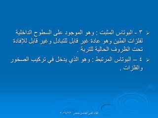 
3
-
‫المثبت‬ ‫البوتاس‬
:
‫الداخلٌة‬ ‫السطوح‬ ‫على‬ ‫الموجود‬ ‫وهو‬
‫لإلفادة‬ ‫لابل‬ ‫وغٌر‬ ‫للتبادل‬ ‫لابل‬ ‫غٌر‬ ‫عادة‬ ‫وهو‬ ‫الطٌن‬ ‫لفلزات‬
‫للتربة‬ ‫الحالٌة‬ ‫الظروف‬ ‫تحت‬
.

4
–
‫المرتبط‬ ‫البوتاس‬
:
‫الصخور‬ ‫تركٌب‬ ً‫ف‬ ‫ٌدخل‬ ‫الذي‬ ‫وهو‬
‫والفلزات‬
.
‫حمص‬ ‫الخامس‬ ً‫الفن‬ ‫اللماء‬
2024/2/6
 