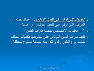 
‫البوتاس‬ ‫تثبٌت‬ ‫على‬ ‫تؤثر‬ ً‫الت‬ ‫العوامل‬
:
‫من‬ ‫جملة‬ ‫هنان‬
‫أهمها‬ ‫من‬ ‫البوتاس‬ ‫تثبٌت‬ ‫على‬ ‫تإثر‬ ً‫الت‬ ‫العوامل‬
:

1
–
‫الطٌن‬ ‫فلزات‬ ‫خاصة‬ ‫اإلمصاص‬ ‫معمدات‬
:

‫تختلف‬ ‫بكمٌات‬ ‫سطوحها‬ ‫على‬ ‫البوتاس‬ ‫الطٌن‬ ‫فلزات‬ ‫تثبت‬
‫مختلفة‬ ‫سطوح‬ ‫مساحة‬ ‫منة‬ ‫لكل‬ ‫والذي‬ ‫الطٌن‬ ‫نوع‬ ‫حسب‬
.
‫حمص‬ ‫الخامس‬ ً‫الفن‬ ‫اللماء‬
2024/2/6
 