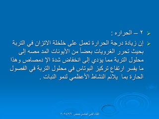
2
–
‫الحراره‬
:

‫التربة‬ ً‫ف‬ ‫االتزان‬ ‫خلخلة‬ ‫على‬ ‫تعمل‬ ‫الحرارة‬ ‫درجة‬ ‫زٌادة‬ ‫إن‬
‫إلى‬ ‫مصه‬ ‫المد‬ ‫األٌونات‬ ‫من‬ ً‫ا‬‫بعض‬ ‫الغروٌات‬ ‫تحرر‬ ‫بحٌث‬
‫وهذا‬ ‫دمصاص‬ ‫اإل‬ ‫شدة‬ ‫انخفاض‬ ‫إلى‬ ‫ٌإدي‬ ‫مما‬ ‫التربة‬ ‫محلول‬
‫الفصول‬ ً‫ف‬ ‫التربة‬ ‫محلول‬ ً‫ف‬ ‫البوتاس‬ ‫تركٌز‬ ‫ارتفاع‬ ‫ٌفسر‬ ‫ما‬
‫النبات‬ ‫لنمو‬ ً‫األعظم‬ ‫النشاط‬ ‫ٌالئم‬ ‫بما‬ ‫الحارة‬
.
‫حمص‬ ‫الخامس‬ ً‫الفن‬ ‫اللماء‬
2024/2/6
 