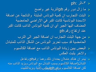 
3
-
‫اثر‬
ph:

‫رلم‬ ‫دور‬ ‫زال‬ ‫ما‬
ph
‫واضح‬ ‫غٌر‬ ‫التربة‬

‫اثبتت‬
‫التجارب‬
‫ان‬
‫كمٌة‬
‫البوتاس‬
‫عن‬ ‫والناتجة‬ ‫المثبتة‬
‫اضافة‬
‫االسمدة‬
‫البوتاسٌة‬
ً‫ف‬ ‫اكبر‬ ‫كانت‬
ً‫االراض‬
‫الحامضٌة‬
‫المضاف‬
‫الٌها‬
‫أي‬ ‫الجٌر‬
‫ان‬
‫كمٌة‬
‫البوتاس‬
‫اكبر‬ ‫كانت‬ ‫الذائب‬
‫رلم‬ ‫ارتفاع‬ ‫عند‬
ph

‫جهة‬ ‫من‬
‫اثبتت‬
‫التجارب‬
‫ان‬
‫اضافة‬
‫الجٌر‬
‫الى‬
‫الترب‬
‫الحامضٌة‬
‫تحرٌر‬ ‫سبب‬ ‫لد‬
‫البوتاس‬
‫للمتبادل‬ ‫الذائب‬ ‫الشكل‬ ‫من‬

‫زٌادة‬ ‫ٌبٌن‬ ‫البعض‬
‫البوتاس‬
‫مع‬ ‫الذائب‬
‫اضافة‬
‫الكالسٌوم‬
‫واالخر‬
‫العكس‬ ‫ٌثبت‬

‫ٌبدو‬
‫ان‬
‫وهما‬ ‫ذلن‬ ‫ٌحددان‬ ‫عامالن‬ ‫هنان‬
:
‫رلم‬
ph
‫وتفاعل‬
‫التبادل‬
(
‫اضافة‬
‫مع‬ ‫التبادل‬ ‫ٌسبب‬ ‫الكالسٌوم‬
‫البوتاس‬
‫منه‬ ‫الذائب‬ ‫وٌزٌد‬
‫لكن‬
‫اضافة‬
‫ٌرفع‬ ‫الكالسٌوم‬
ph
‫فٌعكس‬
‫االٌة‬
‫وٌزٌدالتثبٌت‬ ‫حمص‬ ‫الخامس‬ ً‫الفن‬ ‫اللماء‬
2024/2/6
 
