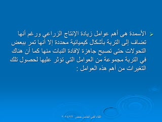 
‫أنها‬ ‫ورغم‬ ً‫الزراع‬ ‫اإلنتاج‬ ‫زٌادة‬ ‫عوامل‬ ‫أهم‬ ‫هى‬ ‫األسمدة‬
‫ببعض‬ ‫تمر‬ ‫أنها‬ ‫إال‬ ‫محددة‬ ‫كٌمٌائٌة‬ ‫بؤشكال‬ ‫التربة‬ ‫إلى‬ ‫تضاف‬
‫هنان‬ ‫أن‬ ‫كما‬ ‫منها‬ ‫النبات‬ ‫إلفادة‬ ‫جاهزة‬ ‫تصبح‬ ‫حتى‬ ‫التحوالت‬
‫تلن‬ ‫لحصول‬ ‫علٌها‬ ‫تإثر‬ ً‫الت‬ ‫العوامل‬ ‫من‬ ‫مجموعة‬ ‫التربة‬ ً‫ف‬
‫العوامل‬ ‫هذه‬ ‫أهم‬ ‫من‬ ‫التغٌرات‬
:
‫حمص‬ ‫الخامس‬ ً‫الفن‬ ‫اللماء‬
2024/2/6
 