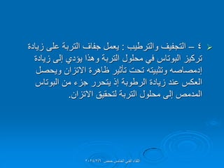 
4
–
‫والترطٌب‬ ‫التجفٌف‬
:
‫زٌادة‬ ‫على‬ ‫التربة‬ ‫جفاف‬ ‫ٌعمل‬
‫زٌادة‬ ‫إلى‬ ‫ٌإدي‬ ‫وهذا‬ ‫التربة‬ ‫محلول‬ ً‫ف‬ ‫البوتاس‬ ‫تركٌز‬
‫وٌحصل‬ ‫االتزان‬ ‫ظاهرة‬ ‫تؤثٌر‬ ‫تحت‬ ‫وتثبٌته‬ ‫إدمصاصه‬
‫البوتاس‬ ‫من‬ ‫جزء‬ ‫ٌتحرر‬ ‫إذ‬ ‫الرطوبة‬ ‫زٌادة‬ ‫عند‬ ‫العكس‬
‫االتزان‬ ‫لتحمٌك‬ ‫التربة‬ ‫محلول‬ ‫إلى‬ ‫المدمص‬
.
‫حمص‬ ‫الخامس‬ ً‫الفن‬ ‫اللماء‬
2024/2/6
 