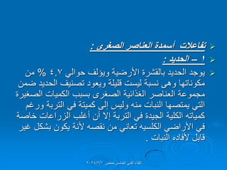 
‫الصغرى‬ ‫العناصر‬ ‫أسمدة‬ ‫تفاعالت‬
:

1
–
‫الحدٌد‬
:

ً‫حوال‬ ‫وٌإلف‬ ‫األرضٌة‬ ‫بالمشرة‬ ‫الحدٌد‬ ‫ٌوجد‬
4.7
%
‫من‬
‫ضمن‬ ‫الحدٌد‬ ‫تصنٌف‬ ‫وٌعود‬ ‫للٌلة‬ ‫لٌست‬ ‫نسبة‬ ‫وهى‬ ‫مكوناتها‬
‫الصغٌرة‬ ‫الكمٌات‬ ‫بسبب‬ ‫الصغرى‬ ‫الغذائٌة‬ ‫العناصر‬ ‫مجموعة‬
‫ورغم‬ ‫التربة‬ ً‫ف‬ ‫كمٌتة‬ ‫إلى‬ ‫ولٌس‬ ‫منه‬ ‫النبات‬ ‫ٌمتصها‬ ً‫الت‬
‫خاصة‬ ‫الزراعات‬ ‫أغلب‬ ‫أن‬ ‫إال‬ ‫التربة‬ ً‫ف‬ ‫الجٌدة‬ ‫الكلٌة‬ ‫كمٌاته‬
‫غٌر‬ ‫بشكل‬ ‫ٌكون‬ ‫ألنة‬ ‫نمصه‬ ‫من‬ ً‫تعان‬ ‫الكلسٌه‬ ً‫األراض‬ ً‫ف‬
‫النبات‬ ‫ألفاده‬ ‫لابل‬
.
‫حمص‬ ‫الخامس‬ ً‫الفن‬ ‫اللماء‬
2024/2/6
 