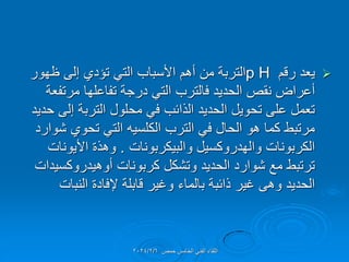 
‫رلم‬ ‫ٌعد‬
p H
‫ظهور‬ ‫إلى‬ ‫تإدي‬ ً‫الت‬ ‫األسباب‬ ‫أهم‬ ‫من‬ ‫التربة‬
‫مرتفعة‬ ‫تفاعلها‬ ‫درجة‬ ً‫الت‬ ‫فالترب‬ ‫الحدٌد‬ ‫نمص‬ ‫أعراض‬
‫حدٌد‬ ‫إلى‬ ‫التربة‬ ‫محلول‬ ً‫ف‬ ‫الذائب‬ ‫الحدٌد‬ ‫تحوٌل‬ ‫على‬ ‫تعمل‬
‫شوارد‬ ‫تحوي‬ ً‫الت‬ ‫الكلسٌه‬ ‫الترب‬ ً‫ف‬ ‫الحال‬ ‫هو‬ ‫كما‬ ‫مرتبط‬
‫والبٌكربونات‬ ‫والهدروكسٌل‬ ‫الكربونات‬
.
‫األٌونات‬ ‫وهذة‬
‫أوهٌدروكسٌدات‬ ‫كربونات‬ ‫وتشكل‬ ‫الحدٌد‬ ‫شوارد‬ ‫مع‬ ‫ترتبط‬
‫النبات‬ ‫إلفادة‬ ‫لابلة‬ ‫وغٌر‬ ‫بالماء‬ ‫ذائبة‬ ‫غٌر‬ ‫وهى‬ ‫الحدٌد‬
‫حمص‬ ‫الخامس‬ ً‫الفن‬ ‫اللماء‬
2024/2/6
 