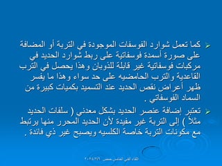 
‫المضافة‬ ‫أو‬ ‫التربة‬ ً‫ف‬ ‫الموجودة‬ ‫الفوسفات‬ ‫شوارد‬ ‫تعمل‬ ‫كما‬
ً‫ف‬ ‫الحدٌد‬ ‫شوارد‬ ‫ربط‬ ‫على‬ ‫فوسفاتٌة‬ ‫أسمدة‬ ‫صورة‬ ‫على‬
‫الترب‬ ً‫ف‬ ‫ٌحصل‬ ‫وهذا‬ ‫للذوبان‬ ‫لابلة‬ ‫غٌر‬ ‫فوسفاتٌة‬ ‫مركبات‬
‫ٌفسر‬ ‫ما‬ ‫وهذا‬ ‫سواء‬ ‫حد‬ ‫على‬ ‫الحامضٌه‬ ‫والترب‬ ‫الماعدٌة‬
‫من‬ ‫كبٌرة‬ ‫بكمٌات‬ ‫التسمٌد‬ ‫عند‬ ‫الحدٌد‬ ‫نمص‬ ‫أعراض‬ ‫ظهر‬
ً‫الفوسفات‬ ‫السماد‬
.

ً‫معدن‬ ‫بشكل‬ ‫الحدٌد‬ ‫عنصر‬ ‫إضافة‬ ‫تعتبر‬
(
‫الحدٌد‬ ‫سلفات‬
ً‫ال‬‫مث‬
)
‫ٌرتبط‬ ‫منها‬ ‫المحرر‬ ‫الحدٌد‬ ‫ألن‬ ‫مفٌدة‬ ‫غٌر‬ ‫التربة‬ ‫إلى‬
‫فائدة‬ ‫ذي‬ ‫غٌر‬ ‫وٌصبح‬ ‫الكلسٌه‬ ‫خاصة‬ ‫التربة‬ ‫مكونات‬ ‫مع‬
.
‫حمص‬ ‫الخامس‬ ً‫الفن‬ ‫اللماء‬
2024/2/6
 