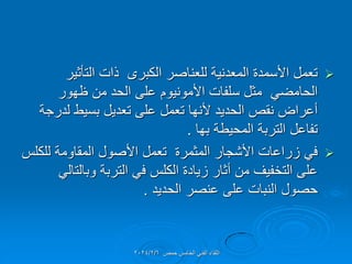 
‫التؤثٌر‬ ‫ذات‬ ‫الكبرى‬ ‫للعناصر‬ ‫المعدنٌة‬ ‫األسمدة‬ ‫تعمل‬
‫ظهور‬ ‫من‬ ‫الحد‬ ‫على‬ ‫األمونٌوم‬ ‫سلفات‬ ‫مثل‬ ً‫الحامض‬
‫لدرجة‬ ‫بسٌط‬ ‫تعدٌل‬ ‫على‬ ‫تعمل‬ ‫ألنها‬ ‫الحدٌد‬ ‫نمص‬ ‫أعراض‬
‫بها‬ ‫المحٌطة‬ ‫التربة‬ ‫تفاعل‬
.

‫للكلس‬ ‫المماومة‬ ‫األصول‬ ‫تعمل‬ ‫المثمرة‬ ‫األشجار‬ ‫زراعات‬ ً‫ف‬
ً‫وبالتال‬ ‫التربة‬ ً‫ف‬ ‫الكلس‬ ‫زٌادة‬ ‫أثار‬ ‫من‬ ‫التخفٌف‬ ‫على‬
‫الحدٌد‬ ‫عنصر‬ ‫على‬ ‫النبات‬ ‫حصول‬
.
‫حمص‬ ‫الخامس‬ ً‫الفن‬ ‫اللماء‬
2024/2/6
 