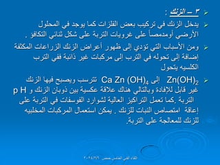 
3
–
‫الزنن‬
:

‫المحلول‬ ً‫ف‬ ‫ٌوجد‬ ‫كما‬ ‫الفلزات‬ ‫بعض‬ ‫تركٌب‬ ً‫ف‬ ‫الزنن‬ ‫ٌدخل‬
‫التكافإ‬ ً‫ثنائ‬ ‫شكل‬ ‫على‬ ‫التربة‬ ‫غروٌات‬ ‫على‬ ً‫ا‬‫أومدمص‬ ً‫األرض‬
.

‫المكثفة‬ ‫الزراعات‬ ‫الزنن‬ ‫أعراض‬ ‫ظهور‬ ‫إلى‬ ‫تإدي‬ ً‫الت‬ ‫األسباب‬ ‫ومن‬
‫الترب‬ ً‫فف‬ ‫ذائبة‬ ‫غٌر‬ ‫مركبات‬ ‫إلى‬ ‫الترب‬ ً‫ف‬ ‫تحوله‬ ‫إلى‬ ‫إضافة‬
‫ٌتحول‬ ‫الكلسٌه‬

Zn(OH)2
‫إلى‬
Ca Zn (OH)4
‫الزنن‬ ‫فٌها‬ ‫وٌصبح‬ ‫تترسب‬
‫و‬ ‫الزنن‬ ‫ذوبان‬ ‫بٌن‬ ‫عكسٌة‬ ‫عاللة‬ ‫هنان‬ ً‫وبالتال‬ ‫لإلفادة‬ ‫لابل‬ ‫غٌر‬
p H
‫التربة‬
.
‫على‬ ‫التربة‬ ً‫ف‬ ‫الفوسفات‬ ‫لشوارد‬ ‫العالٌة‬ ‫التراكٌز‬ ‫تعمل‬ ‫كما‬
‫للزنن‬ ‫النبات‬ ‫امتصاص‬ ‫إعالة‬
.
‫المخلبٌه‬ ‫المركبات‬ ‫استعمال‬ ‫ٌمكن‬
‫التربة‬ ‫على‬ ‫للمعالجة‬ ‫للزنن‬
.
‫حمص‬ ‫الخامس‬ ً‫الفن‬ ‫اللماء‬
2024/2/6
 