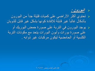 
‫البورون‬
:

‫البورون‬ ‫من‬ ً‫ا‬‫جد‬ ‫للٌلة‬ ‫كمٌات‬ ‫على‬ ً‫األراض‬ ‫أكثر‬ ‫تحتوي‬
‫للذوبان‬ ‫لابل‬ ‫غٌر‬ ‫بشكل‬ ‫كونها‬ ‫لإلفادة‬ ‫لابلة‬ ‫غٌر‬ ً‫ا‬‫غالب‬ ‫بؤشكال‬

‫أو‬ ‫البورٌن‬ ‫حمض‬ ‫صورة‬ ‫على‬ ‫التربة‬ ً‫ف‬ ‫البورون‬ ‫ٌوجد‬
‫التربة‬ ‫مكونات‬ ‫مع‬ ‫ٌتحد‬ ‫البورات‬ ‫وأٌون‬ ‫بورات‬ ‫صورة‬ ‫على‬
‫ذوابه‬ ‫غٌر‬ ‫مركبات‬ ‫لٌكون‬ ‫الحامضٌة‬ ‫أو‬ ‫الكلسٌة‬
.
‫حمص‬ ‫الخامس‬ ً‫الفن‬ ‫اللماء‬
2024/2/6
 