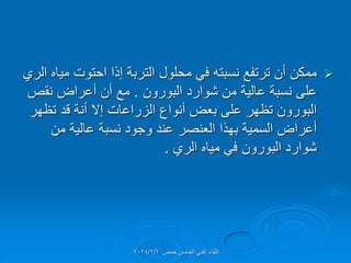 
‫الري‬ ‫مٌاه‬ ‫احتوت‬ ‫إذا‬ ‫التربة‬ ‫محلول‬ ً‫ف‬ ‫نسبته‬ ‫ترتفع‬ ‫أن‬ ‫ممكن‬
‫البورون‬ ‫شوارد‬ ‫من‬ ‫عالٌة‬ ‫نسبة‬ ‫على‬
.
‫نمص‬ ‫أعراض‬ ‫أن‬ ‫مع‬
‫تظهر‬ ‫لد‬ ‫أنة‬ ‫إال‬ ‫الزراعات‬ ‫أنواع‬ ‫بعض‬ ‫على‬ ‫تظهر‬ ‫البورون‬
‫من‬ ‫عالٌة‬ ‫نسبة‬ ‫وجود‬ ‫عند‬ ‫العنصر‬ ‫بهذا‬ ‫السمٌة‬ ‫أعراض‬
‫الري‬ ‫مٌاه‬ ً‫ف‬ ‫البورون‬ ‫شوارد‬
.
‫حمص‬ ‫الخامس‬ ً‫الفن‬ ‫اللماء‬
2024/2/6
 
