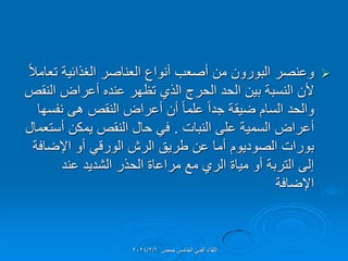 
ً‫ال‬‫تعام‬ ‫الغذائٌة‬ ‫العناصر‬ ‫أنواع‬ ‫أصعب‬ ‫من‬ ‫البورون‬ ‫وعنصر‬
‫النمص‬ ‫أعراض‬ ‫عنده‬ ‫تظهر‬ ‫الذي‬ ‫الحرج‬ ‫الحد‬ ‫بٌن‬ ‫النسبة‬ ‫ألن‬
‫نفسها‬ ‫هى‬ ‫النمص‬ ‫أعراض‬ ‫أن‬ ً‫ا‬‫علم‬ ً‫ا‬‫جد‬ ‫ضٌمة‬ ‫السام‬ ‫والحد‬
‫النبات‬ ‫على‬ ‫السمٌة‬ ‫أعراض‬
.
‫أستعمال‬ ‫ٌمكن‬ ‫النمص‬ ‫حال‬ ً‫ف‬
‫اإلضافة‬ ‫أو‬ ً‫الورل‬ ‫الرش‬ ‫طرٌك‬ ‫عن‬ ‫أما‬ ‫الصودٌوم‬ ‫بورات‬
‫عند‬ ‫الشدٌد‬ ‫الحذر‬ ‫مراعاة‬ ‫مع‬ ‫الري‬ ‫مٌاة‬ ‫أو‬ ‫التربة‬ ‫إلى‬
‫اإلضافة‬
‫حمص‬ ‫الخامس‬ ً‫الفن‬ ‫اللماء‬
2024/2/6
 