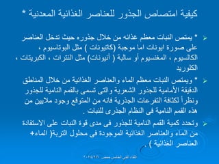 ‫المعدنٌة‬ ‫الغذائٌة‬ ‫للعناصر‬ ‫الجذور‬ ‫امتصاص‬ ‫كٌفٌة‬
*

*
‫العناصر‬ ‫تدخل‬ ‫حٌث‬ ‫جذوره‬ ‫خالل‬ ‫من‬ ‫غذائه‬ ‫معظم‬ ‫النبات‬ ‫ٌمتص‬
‫موجبة‬ ‫اما‬ ‫اٌونات‬ ‫صورة‬ ‫على‬
(
‫كاتٌونات‬
)
، ‫البوتاسٌوم‬ ‫مثل‬
‫سالبة‬ ‫أو‬ ‫المغنسٌوم‬ ، ‫الكالسٌوم‬
(
‫أنٌونات‬
)
، ‫النترات‬ ‫مثل‬
‫الكبرٌتات‬
،
‫الكلورٌد‬

*
‫المناطك‬ ‫خالل‬ ‫من‬ ‫الغذائٌة‬ ‫والعناصر‬ ‫الماء‬ ‫معظم‬ ‫النبات‬ ‫وٌمتص‬
‫الشعرٌة‬ ‫للجذور‬ ‫األمامٌة‬ ‫الدلٌمة‬
‫والتى‬
‫للجذور‬ ‫النامٌة‬ ‫بالممم‬ ‫تسمى‬
‫من‬ ‫مالٌٌن‬ ‫وجود‬ ‫المتولع‬ ‫من‬ ‫فانه‬ ‫الجذرٌة‬ ‫التفرعات‬ ‫لكثافة‬ ً‫ا‬‫ونظر‬
‫النامٌة‬ ‫الممم‬ ‫هذه‬
‫فى‬
‫النظام‬
‫الجذرى‬
‫للنبات‬
.

‫للجذور‬ ‫النامٌة‬ ‫الممم‬ ‫كمٌة‬ ‫وتحدد‬
‫فى‬
‫االستفادة‬ ‫على‬ ‫النبات‬ ‫لوة‬ ‫مدى‬
‫الموجودة‬ ‫الغذائٌة‬ ‫والعناصر‬ ‫الماء‬ ‫من‬
‫فى‬
‫التربة‬ ‫محلول‬
(
‫الماء‬
+
‫الغذائٌة‬ ‫العناصر‬
. )
‫حمص‬ ‫الخامس‬ ً‫الفن‬ ‫اللماء‬
2024/2/6
 