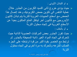 
‫التبادل‬ ‫او‬
‫األٌونى‬
:

‫خروج‬ ‫ٌإدى‬ ‫حٌث‬
‫ثانى‬
‫خالل‬ ‫الجذور‬ ‫من‬ ‫الكربون‬ ‫اكسٌد‬
‫وعند‬ ‫الكربونٌن‬ ‫حمض‬ ‫تكوٌن‬ ‫الى‬ ‫التنفس‬ ‫عملٌة‬
‫إتصال‬
‫هذا‬
‫تبادل‬ ‫ٌتم‬ ‫للتربة‬ ‫الغروٌة‬ ‫الحبٌبات‬ ‫أسطح‬ ‫مع‬ ‫الحمض‬
‫كاتٌون‬
‫مع‬ ‫األٌدروجٌن‬
‫كاتٌون‬
‫عن‬ ً‫ا‬‫بعٌد‬ ‫المتكون‬ ‫الملح‬ ‫لٌنتمل‬ ‫آخر‬
‫الغروٌة‬ ‫األسطح‬
‫فى‬
‫إتجاه‬
‫التربة‬ ‫محلول‬

‫بالخلب‬ ‫أو‬
:

‫حبث‬
‫حٌث‬ ‫الذائبة‬ ‫العضوٌة‬ ‫المركبات‬ ‫بعض‬ ‫الجذور‬ ‫تفرز‬
‫تتحرن‬
‫فى‬
‫ثم‬ ‫بالجذور‬ ‫المحٌطة‬ ‫ذائبة‬ ‫الغٌر‬ ‫المواد‬ ‫اتجاه‬
‫الجزء‬ ‫على‬ ‫ارتباطه‬ ‫لوة‬ ‫من‬ ‫أكبر‬ ‫بموة‬ ‫العنصر‬ ‫مع‬ ‫ترتبط‬
‫أخرى‬ ‫مرة‬ ‫به‬ ‫وتتحرن‬ ‫لتنزعه‬ ‫الصلب‬
‫فى‬
‫محلول‬ ‫اتجاه‬
‫التربة‬
‫حمص‬ ‫الخامس‬ ً‫الفن‬ ‫اللماء‬
2024/2/6
 