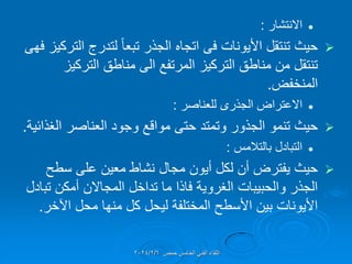 
‫االنتشار‬
:

‫األٌونات‬ ‫تنتمل‬ ‫حٌث‬
‫فى‬
‫التركٌز‬ ‫لتدرج‬ ً‫ا‬‫تبع‬ ‫الجذر‬ ‫اتجاه‬
‫فهى‬
‫التركٌز‬ ‫مناطك‬ ‫الى‬ ‫المرتفع‬ ‫التركٌز‬ ‫مناطك‬ ‫من‬ ‫تنتمل‬
‫المنخفض‬
.

‫االعتراض‬
‫الجذرى‬
‫للعناصر‬
:

‫الغذائٌة‬ ‫العناصر‬ ‫وجود‬ ‫موالع‬ ‫حتى‬ ‫وتمتد‬ ‫الجذور‬ ‫تنمو‬ ‫حٌث‬
.

‫بالتالمس‬ ‫التبادل‬
:

‫سطح‬ ‫على‬ ‫معٌن‬ ‫نشاط‬ ‫مجال‬ ‫أٌون‬ ‫لكل‬ ‫أن‬ ‫ٌفترض‬ ‫حٌث‬
‫تبادل‬ ‫أمكن‬ ‫المجاالن‬ ‫تداخل‬ ‫ما‬ ‫فاذا‬ ‫الغروٌة‬ ‫والحبٌبات‬ ‫الجذر‬
‫اآلخر‬ ‫محل‬ ‫منها‬ ‫كل‬ ‫لٌحل‬ ‫المختلفة‬ ‫األسطح‬ ‫بٌن‬ ‫األٌونات‬
.
‫حمص‬ ‫الخامس‬ ً‫الفن‬ ‫اللماء‬
2024/2/6
 