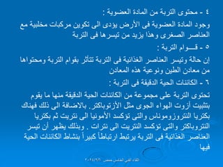 4
-
‫محتوى‬
‫العضوٌة‬ ‫المادة‬ ‫من‬ ‫التربة‬
:
‫العضوٌة‬ ‫المادة‬ ‫وجود‬
‫فى‬
‫مركبات‬ ‫تكوٌن‬ ‫الى‬ ‫ٌإدى‬ ‫األرض‬
‫مخلبٌة‬
‫مع‬
‫تٌسرها‬ ‫من‬ ‫ٌزٌد‬ ‫وهذا‬ ‫الصغرى‬ ‫العناصر‬
‫فى‬
‫التربة‬
5
-
‫لــــوام‬
‫التربة‬
:
‫الغذائٌة‬ ‫العناصر‬ ‫وتٌسر‬ ‫حالة‬ ‫إن‬
‫فى‬
‫ومحتواها‬ ‫التربة‬ ‫بموام‬ ‫تتؤثر‬ ‫التربة‬
‫المعادن‬ ‫هذه‬ ‫ونوعٌة‬ ‫الطٌن‬ ‫معادن‬ ‫من‬
6
-
‫الكائنات‬
‫الدلٌمة‬ ‫الحٌة‬
‫فى‬
‫التربة‬
:
‫ٌموم‬ ‫ما‬ ‫منها‬ ‫الدلٌمة‬ ‫الحٌة‬ ‫الكائنات‬ ‫من‬ ‫مجموعة‬ ‫على‬ ‫التربة‬ ‫تحتوى‬
‫الهواء‬ ‫أزوت‬ ‫بتثبٌت‬
‫الجوى‬
‫مثل‬
‫األزتوباكتر‬
.
‫باالضافة‬
‫فهنان‬ ‫ذلن‬ ‫الى‬
‫بكترٌا‬
‫النتروزوموناس‬
‫والتى‬
‫تإكسد‬
‫بكترٌا‬ ‫ثم‬ ‫نترٌت‬ ‫الى‬ ‫األمونٌا‬
‫النتروباكتر‬
‫والتى‬
‫تإكسد‬
‫نترات‬ ‫الى‬ ‫النترٌت‬
.
‫تٌسر‬ ‫أن‬ ‫ٌظهر‬ ‫وبذلن‬
‫الغذائٌة‬ ‫العناصر‬
‫فى‬
‫الحٌة‬ ‫الكائنات‬ ‫بنشاط‬ ً‫ا‬‫كبٌر‬ ً‫ا‬‫ارتباط‬ ‫ٌرتبط‬ ‫التربة‬
‫فٌها‬
‫حمص‬ ‫الخامس‬ ً‫الفن‬ ‫اللماء‬
2024/2/6
 