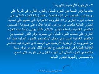 7
-
‫الرطوبة‬
‫والتهوٌة‬ ‫األرضٌة‬
:
‫والجزء‬ ‫السائل‬ ‫الجزء‬ ‫بٌن‬ ‫النسبة‬ ‫تإثر‬ ‫ما‬ ‫عادة‬
‫الغازى‬
‫فى‬
‫على‬ ‫التربة‬
‫العناصر‬ ‫تٌسر‬ ‫درجة‬
‫فى‬
‫للنبات‬ ‫التربة‬
.
‫على‬ ‫السائل‬ ‫الجزء‬ ‫زٌادة‬ ‫فعند‬
‫الجزء‬ ‫حساب‬
‫الغازى‬
‫الالهوائٌة‬ ‫الظروف‬ ‫تزداد‬
‫التى‬
‫اصابة‬ ‫على‬ ‫تشجع‬
‫امتصاص‬ ‫صعوبة‬ ‫على‬ ‫عالوة‬ ‫التربة‬ ‫أمراض‬ ‫من‬ ‫بالعدٌد‬ ‫النباتٌة‬ ‫الجذور‬
‫النباتٌة‬ ‫الجذور‬ ‫بواسطة‬ ‫الغذائٌة‬ ‫العناصر‬
.
‫الجزء‬ ‫نسبة‬ ‫زٌادة‬ ‫ٌإدى‬ ‫كذلن‬
‫الغازى‬
‫من‬ ‫المناسب‬ ‫المدر‬ ‫توفر‬ ‫صعوبة‬ ‫الى‬ ‫السائل‬ ‫الجزء‬ ‫حساب‬ ‫على‬
‫المٌسرة‬ ‫الغذائٌة‬ ‫العناصر‬
‫فى‬
‫أنه‬ ‫حٌث‬ ‫النباتٌة‬ ‫للجذور‬ ‫االمتصاص‬ ‫مجال‬
‫األرضٌة‬ ‫الرطوبة‬ ‫أن‬ ‫المعروف‬ ‫من‬
‫هى‬
‫العناصر‬ ‫فٌه‬ ‫تتحرن‬ ‫الذى‬ ‫الوسط‬
‫المذابة‬ ‫الغذائٌة‬
‫فى‬
‫المجموع‬ ‫اتجاه‬
‫الجذرى‬
‫نسبة‬ ‫توفر‬ ‫من‬ ‫البد‬ ‫لذلن‬
‫الجزء‬ ‫الى‬ ‫السائل‬ ‫الجزء‬ ‫من‬ ‫مالئمة‬
‫الغازى‬
‫فى‬
‫التربة‬
‫والتى‬
‫تسمح‬
‫النبات‬ ‫لجذور‬ ‫والتهوٌة‬ ‫باالمتصاص‬
.
‫حمص‬ ‫الخامس‬ ً‫الفن‬ ‫اللماء‬
2024/2/6
 