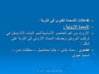 
‫التربة‬ ً‫ف‬ ‫الكبرى‬ ‫األسمدة‬ ‫تفاعالت‬
:

‫اآلزوتٌة‬ ‫األسمدة‬
:

ً‫ف‬ ‫ٌدخل‬ ‫ألنة‬ ‫النبات‬ ‫لنمو‬ ‫األساسٌة‬ ‫العناصر‬ ‫أهم‬ ‫من‬ ‫اآلزوت‬
‫على‬ ‫التربة‬ ‫إلى‬ ً‫اآلزوت‬ ‫السماد‬ ‫وٌضاف‬ ‫البروتٌن‬ ‫تركٌب‬
‫شكل‬
:

‫عضوي‬
:
‫بلدي‬ ‫سماد‬
–
‫محاصٌل‬ ‫بماٌا‬
–
‫مدن‬ ‫مخلفات‬
–
‫حٌوي‬ ‫تسمٌد‬
‫حمص‬ ‫الخامس‬ ً‫الفن‬ ‫اللماء‬
2024/2/6
 