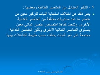 9
-
‫التؤثٌر‬
‫وبعضها‬ ‫الغذائٌة‬ ‫العناصر‬ ‫بٌن‬ ‫المتبادل‬
:

‫من‬ ‫معٌن‬ ‫لتركٌز‬ ‫النبات‬ ‫استجابة‬ ‫اختالف‬ ‫عن‬ ‫ذلن‬ ‫ٌعبر‬
‫الغذائٌة‬ ‫العناصر‬ ‫من‬ ‫مختلفة‬ ‫مستوٌات‬ ‫عند‬ ‫ما‬ ‫عنصر‬
‫األخرى‬
.
‫عنصر‬ ‫امتصاص‬ ‫كفاءة‬ ‫وتتحدد‬
‫غذائى‬
‫معٌن‬
‫الغذائٌة‬ ‫العناصر‬ ‫وتؤثٌر‬ ‫األخرى‬ ‫الغذائٌة‬ ‫العناصر‬ ‫بمستوى‬
‫بٌنها‬ ‫التفاعالت‬ ‫طبٌعة‬ ‫حسب‬ ‫ٌختلف‬ ‫النبات‬ ‫نمو‬ ‫على‬ ‫مجتمعة‬
‫حمص‬ ‫الخامس‬ ً‫الفن‬ ‫اللماء‬
2024/2/6
 