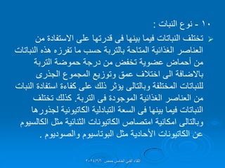 10
-
‫نوع‬
‫النبات‬
:

‫بٌنها‬ ‫فٌما‬ ‫النباتات‬ ‫تختلف‬
‫فى‬
‫من‬ ‫االستفادة‬ ‫على‬ ‫لدرتها‬
‫النباتات‬ ‫هذه‬ ‫تفرزه‬ ‫ما‬ ‫حسب‬ ‫بالتربة‬ ‫المتاحة‬ ‫الغذائٌة‬ ‫العناصر‬
‫التربة‬ ‫حموضة‬ ‫درجة‬ ‫من‬ ‫تخفض‬ ‫عضوٌة‬ ‫أحماض‬ ‫من‬
‫باالضافة‬
‫المجموع‬ ‫وتوزٌع‬ ‫عمك‬ ‫اختالف‬ ‫الى‬
‫الجذرى‬
‫المختلفة‬ ‫للنباتات‬
‫وبالتالى‬
‫النبات‬ ‫استفادة‬ ‫كفاءة‬ ‫على‬ ‫ذلن‬ ‫ٌإثر‬
‫الموجودة‬ ‫الغذائٌة‬ ‫العناصر‬ ‫من‬
‫فى‬
‫التربة‬
.
‫تختلف‬ ‫كذلن‬
‫بٌنها‬ ‫فٌما‬ ‫النباتات‬
‫فى‬
‫التبادلٌة‬ ‫السعة‬
‫الكاتٌونٌة‬
‫لجذورها‬
‫وبالتالى‬
‫امتصاص‬ ‫امكانٌة‬
‫الكاتٌونات‬
‫الكالسٌوم‬ ‫مثل‬ ‫الثنائٌة‬
‫عن‬
‫الكاتٌونات‬
‫والصودٌوم‬ ‫البوتاسٌوم‬ ‫مثل‬ ‫األحادٌة‬
.
‫حمص‬ ‫الخامس‬ ً‫الفن‬ ‫اللماء‬
2024/2/6
 