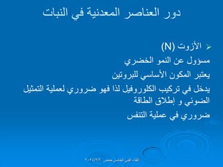 ‫النبات‬ ً‫ف‬ ‫المعدنٌة‬ ‫العناصر‬ ‫دور‬

‫األزوت‬
(
(N
‫مسإول‬
‫الخضري‬ ‫النمو‬ ‫عن‬
‫ٌعتبر‬
‫للبروتٌن‬ ً‫األساس‬ ‫المكون‬
‫ٌدخل‬
‫التمثٌل‬ ‫لعملٌة‬ ‫ضروري‬ ‫فهو‬ ‫لذا‬ ‫الكلوروفٌل‬ ‫تركٌب‬ ً‫ف‬
‫الطالة‬ ‫إطالق‬ ‫و‬ ً‫الضوئ‬
‫ضروري‬
‫التنفس‬ ‫عملٌة‬ ً‫ف‬
‫حمص‬ ‫الخامس‬ ً‫الفن‬ ‫اللماء‬
2024/2/6
 