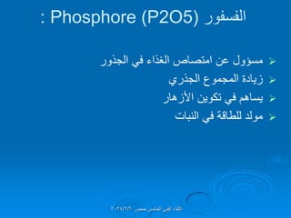 ‫الفسفور‬
(
Phosphore (P2O5
:

‫الجذور‬ ً‫ف‬ ‫الغذاء‬ ‫امتصاص‬ ‫عن‬ ‫مسإول‬

‫الجذري‬ ‫المجموع‬ ‫زٌادة‬

‫األزهار‬ ‫تكوٌن‬ ً‫ف‬ ‫ٌساهم‬

‫النبات‬ ً‫ف‬ ‫للطالة‬ ‫مولد‬
‫حمص‬ ‫الخامس‬ ً‫الفن‬ ‫اللماء‬
2024/2/6
 