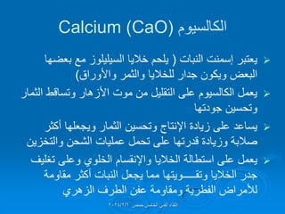 ‫الكالسٌوم‬
(
Calcium (CaO

‫النبات‬ ‫إسمنت‬ ‫ٌعتبر‬
(
‫بعضها‬ ‫مع‬ ‫السٌلٌلوز‬ ‫خالٌا‬ ‫ٌلحم‬
‫واألوراق‬ ‫والثمر‬ ‫للخالٌا‬ ‫جدار‬ ‫وٌكون‬ ‫البعض‬
)

‫الثمار‬ ‫وتسالط‬ ‫األزهار‬ ‫موت‬ ‫من‬ ‫التملٌل‬ ‫على‬ ‫الكالسٌوم‬ ‫ٌعمل‬
‫جودتها‬ ‫وتحسٌن‬

‫أكثر‬ ‫وٌجعلها‬ ‫الثمار‬ ‫وتحسٌن‬ ‫اإلنتاج‬ ‫زٌادة‬ ‫على‬ ‫ٌساعد‬
‫والتخزٌن‬ ‫الشحن‬ ‫عملٌات‬ ‫تحمل‬ ‫على‬ ‫لدرتها‬ ‫وزٌادة‬ ‫صالبة‬

‫الخالٌا‬ ‫استطالة‬ ‫على‬ ‫ٌعمل‬
‫واإلنمسام‬
‫تغلٌف‬ ‫وعلى‬ ‫الخلوي‬
‫مماومة‬ ‫أكثر‬ ‫النبات‬ ‫ٌجعل‬ ‫مما‬ ‫وتمـــــوٌتها‬ ‫الخالٌا‬ ‫جدر‬
‫الزهري‬ ‫الطرف‬ ‫عفن‬ ‫ومماومة‬ ‫الفطرٌة‬ ‫لألمراض‬
‫حمص‬ ‫الخامس‬ ً‫الفن‬ ‫اللماء‬
2024/2/6
 