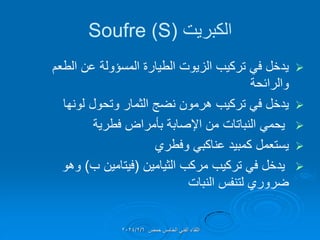 ‫الكبرٌت‬
(
Soufre (S

‫الطعم‬ ‫عن‬ ‫المسإولة‬ ‫الطٌارة‬ ‫الزٌوت‬ ‫تركٌب‬ ً‫ف‬ ‫ٌدخل‬
‫والرائحة‬

‫لونها‬ ‫وتحول‬ ‫الثمار‬ ‫نضج‬ ‫هرمون‬ ‫تركٌب‬ ً‫ف‬ ‫ٌدخل‬

‫فطرٌة‬ ‫بؤمراض‬ ‫اإلصابة‬ ‫من‬ ‫النباتات‬ ً‫ٌحم‬

‫وفطري‬ ً‫عناكب‬ ‫كمبٌد‬ ‫ٌستعمل‬

‫الثٌامٌن‬ ‫مركب‬ ‫تركٌب‬ ً‫ف‬ ‫ٌدخل‬
(
‫ب‬ ‫فٌتامٌن‬
)
‫وهو‬
‫النبات‬ ‫لتنفس‬ ‫ضروري‬
‫حمص‬ ‫الخامس‬ ً‫الفن‬ ‫اللماء‬
2024/2/6
 