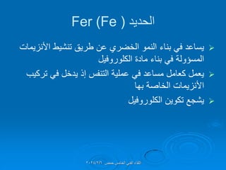 ‫الحدٌد‬
(
Fer (Fe

‫األنزٌمات‬ ‫تنشٌط‬ ‫طرٌك‬ ‫عن‬ ‫الخضري‬ ‫النمو‬ ‫بناء‬ ً‫ف‬ ‫ٌساعد‬
‫الكلوروفٌل‬ ‫مادة‬ ‫بناء‬ ً‫ف‬ ‫المسإولة‬

‫تركٌب‬ ً‫ف‬ ‫ٌدخل‬ ‫إذ‬ ‫التنفس‬ ‫عملٌة‬ ً‫ف‬ ‫مساعد‬ ‫كعامل‬ ‫ٌعمل‬
‫بها‬ ‫الخاصة‬ ‫األنزٌمات‬

‫الكلوروفٌل‬ ‫تكوٌن‬ ‫ٌشجع‬
‫حمص‬ ‫الخامس‬ ً‫الفن‬ ‫اللماء‬
2024/2/6
 