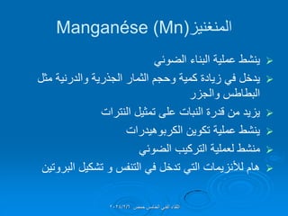 ‫المنغنٌز‬
(
Manganése (Mn

ً‫الضوئ‬ ‫البناء‬ ‫عملٌة‬ ‫ٌنشط‬

‫مثل‬ ‫والدرنٌة‬ ‫الجذرٌة‬ ‫الثمار‬ ‫وحجم‬ ‫كمٌة‬ ‫زٌادة‬ ً‫ف‬ ‫ٌدخل‬
‫والجزر‬ ‫البطاطس‬

‫النترات‬ ‫تمثٌل‬ ‫على‬ ‫النبات‬ ‫لدرة‬ ‫من‬ ‫ٌزٌد‬

‫الكربوهٌدرات‬ ‫تكوٌن‬ ‫عملٌة‬ ‫ٌنشط‬

ً‫الضوئ‬ ‫التركٌب‬ ‫لعملٌة‬ ‫منشط‬

‫البروتٌن‬ ‫تشكٌل‬ ‫و‬ ‫التنفس‬ ً‫ف‬ ‫تدخل‬ ً‫الت‬ ‫لألنزٌمات‬ ‫هام‬
‫حمص‬ ‫الخامس‬ ً‫الفن‬ ‫اللماء‬
2024/2/6
 