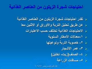 ‫احتٌاجات‬
‫شجرة‬
‫من‬ ‫الزٌتون‬
‫الغذائٌة‬ ‫العناصر‬

‫الغذائٌة‬ ‫العناصر‬ ‫من‬ ‫الزٌتون‬ ‫شجرة‬ ‫احتٌاجات‬ ‫تمدر‬

‫معا‬ ‫االثنٌن‬ ‫أو‬ ‫واألوراق‬ ‫التربة‬ ‫تحلٌل‬ ‫طرٌك‬ ‫عن‬

‫االعتبارات‬ ‫حسب‬ ‫تختلف‬ ‫الغذائٌة‬ ‫االحتٌاجات‬

1
-
‫السنوٌة‬ ‫األمطار‬ ‫معدالت‬

2
-
‫ونوعٌتها‬ ‫التربة‬ ‫خصوبة‬

3
-
‫األشجار‬ ‫عمر‬

4
-
‫الصنف‬
(
‫زٌت‬
-
‫تخلٌل‬
)

5
-
‫الزراعة‬ ‫مسافات‬
‫حمص‬ ‫الخامس‬ ً‫الفن‬ ‫اللماء‬
2024/2/6
 