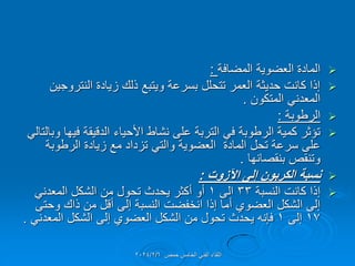 
‫المضافة‬ ‫العضوٌة‬ ‫المادة‬
:

‫النتروجٌن‬ ‫زٌادة‬ ‫ذلن‬ ‫وٌتبع‬ ‫بسرعة‬ ‫تتحلل‬ ‫العمر‬ ‫حدٌثة‬ ‫كانت‬ ‫إذا‬
‫المتكون‬ ً‫المعدن‬
.

‫الرطوبة‬
:

ً‫وبالتال‬ ‫فٌها‬ ‫الدلٌمة‬ ‫األحٌاء‬ ‫نشاط‬ ‫على‬ ‫التربة‬ ً‫ف‬ ‫الرطوبة‬ ‫كمٌة‬ ‫تإثر‬
‫الرطوبة‬ ‫زٌادة‬ ‫مع‬ ‫تزداد‬ ً‫والت‬ ‫العضوٌة‬ ‫المادة‬ ‫تحل‬ ‫سرعة‬ ‫على‬
‫بنمصانها‬ ‫وتنمص‬
.

‫اآلزوت‬ ‫إلى‬ ‫الكربون‬ ‫نسبة‬
:

‫النسبة‬ ‫كانت‬ ‫إذا‬
33
‫الى‬
1
ً‫المعدن‬ ‫الشكل‬ ‫من‬ ‫تحول‬ ‫ٌحدث‬ ‫أكثر‬ ‫أو‬
‫وحتى‬ ‫ذان‬ ‫من‬ ‫ألل‬ ‫إلى‬ ‫النسبة‬ ‫انخفضت‬ ‫إذا‬ ‫أما‬ ‫العضوي‬ ‫الشكل‬ ‫إلى‬
17
‫إلى‬
1
ً‫المعدن‬ ‫الشكل‬ ‫إلى‬ ‫العضوي‬ ‫الشكل‬ ‫من‬ ‫تحول‬ ‫ٌحدث‬ ‫فإنه‬
.
‫حمص‬ ‫الخامس‬ ً‫الفن‬ ‫اللماء‬
2024/2/6
 