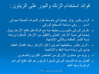 ‫الزٌتون‬ ‫على‬ ‫والبور‬ ‫الزنن‬ ‫استخدام‬ ‫فوائد‬
:

‫طول‬ ‫متوسط‬ ً‫ف‬ ً‫ا‬ٌ‫إٌجاب‬ ‫ٌإثر‬ ‫بالبور‬ ‫الرش‬
‫النموات‬
‫الحدٌثة‬
‫بحوالى‬
4
‫سم‬
... ..
ً‫الورل‬ ‫المسطح‬ ‫مساحة‬ ً‫وف‬
.

‫تفتح‬ ‫لبل‬ ‫الزنن‬ ‫مع‬ ‫منه‬ ‫وخلٌط‬ ‫بالبورون‬ ً‫الورل‬ ‫ـالرش‬
‫األزهار‬
،
‫ٌإثر‬
‫وزٌادة‬ ‫المذكرة‬ ‫األزهار‬ ‫من‬ ‫والتملٌل‬ ‫الخنثى‬ ‫األزهار‬ ‫نسبة‬ ً‫ف‬ ً‫ا‬ٌ‫إٌجاب‬
‫اإلنتاجٌة‬ ً‫وبالتال‬ ‫العالدة‬ ‫الثمار‬ ‫نسبة‬
.

‫لمرتٌن‬ ‫وخلٌطهما‬ ‫بالبور‬ ‫الرش‬ ‫ـ‬
/
‫العمد‬ ‫اكتمال‬ ‫وبعد‬ ‫اإلزهار‬ ‫لبل‬
/
‫واإلنتاجٌة‬ ‫العمد‬ ‫نسبة‬ ‫زٌادة‬ ‫إلى‬ ‫ٌإدي‬
.

‫والصغرى‬ ‫الكبرى‬ ‫العناصر‬ ‫من‬ ‫األوراق‬ ‫محتوى‬ ‫من‬ ‫ٌزٌد‬ ‫و‬
.

‫البراعم‬ ‫تفتح‬ ‫لبل‬ ‫هو‬ ‫الزٌتون‬ ‫لشجرة‬ ً‫الورل‬ ‫للتسمٌد‬ ‫موعد‬ ‫أفضل‬
‫العمد‬ ‫وبعد‬ ‫الزهرٌة‬
.
‫حمص‬ ‫الخامس‬ ً‫الفن‬ ‫اللماء‬
2024/2/6
 