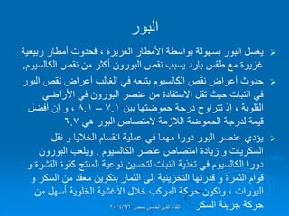 ‫البور‬

‫الغزٌرة‬ ‫األمطار‬ ‫بواسطة‬ ‫بسهولة‬ ‫البور‬ ‫ٌغسل‬
،
‫ربٌعٌة‬ ‫أمطار‬ ‫فحدوث‬
‫الكالسٌوم‬ ‫نمص‬ ‫من‬ ‫أكثر‬ ‫البورون‬ ‫نمص‬ ‫ٌسبب‬ ‫بارد‬ ‫طمس‬ ‫مع‬ ‫غزٌرة‬
.

‫البور‬ ‫نمص‬ ‫أعراض‬ ‫الغالب‬ ً‫ف‬ ‫ٌتبعه‬ ‫الكالسٌوم‬ ‫نمص‬ ‫أعراض‬ ‫حدوث‬
ً‫األراض‬ ً‫ف‬ ‫البورون‬ ‫عنصر‬ ‫من‬ ‫االستفادة‬ ‫تمل‬ ‫حٌث‬ ‫النبات‬ ً‫ف‬
‫الملوٌة‬
،
‫بٌن‬ ‫حموضتها‬ ‫درجة‬ ‫تتراوح‬ ‫إذ‬
7.1
–
8.1
،
‫أفضل‬ ‫إن‬ ‫و‬
ً‫ه‬ ‫البور‬ ‫المتصاص‬ ‫الالزمة‬ ‫الحموضة‬ ‫لدرجة‬ ‫لٌمة‬
6.7

‫نمل‬ ‫و‬ ‫الخالٌا‬ ‫انمسام‬ ‫عملٌة‬ ً‫ف‬ ‫مهما‬ ‫دورا‬ ‫البور‬ ‫عنصر‬ ‫ٌإدي‬
‫الكالسٌوم‬ ‫عنصر‬ ‫امتصاص‬ ‫زٌادة‬ ‫و‬ ‫السكرٌات‬
.
‫البورون‬ ‫وٌلعب‬
‫و‬ ‫المشرة‬ ‫كموة‬ ‫المنتج‬ ‫نوعٌة‬ ‫لتحسٌن‬ ‫النبات‬ ‫تغذٌة‬ ً‫ف‬ ‫الكالسٌوم‬ ‫دورا‬
‫و‬ ‫السكر‬ ‫من‬ ‫معمد‬ ‫بتكوٌن‬ ‫الثمار‬ ‫إلى‬ ‫التخزٌنٌة‬ ‫لدرتها‬ ‫و‬ ‫الثمرة‬ ‫لوام‬
‫البورات‬
،
‫من‬ ‫أسهل‬ ‫الخلوٌة‬ ‫األغشٌة‬ ‫خالل‬ ‫المركب‬ ‫حركة‬ ‫وتكون‬
‫السكر‬ ‫جزٌئة‬ ‫حركة‬
‫حمص‬ ‫الخامس‬ ً‫الفن‬ ‫اللماء‬
2024/2/6
 
