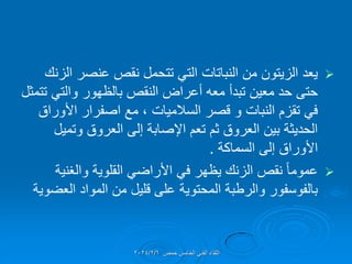 
‫الزنن‬ ‫عنصر‬ ‫نمص‬ ‫تتحمل‬ ً‫الت‬ ‫النباتات‬ ‫من‬ ‫الزٌتون‬ ‫ٌعد‬
‫تتمثل‬ ً‫والت‬ ‫بالظهور‬ ‫النمص‬ ‫أعراض‬ ‫معه‬ ‫تبدأ‬ ‫معٌن‬ ‫حد‬ ‫حتى‬
‫السالمٌات‬ ‫لصر‬ ‫و‬ ‫النبات‬ ‫تمزم‬ ً‫ف‬
،
‫األوراق‬ ‫اصفرار‬ ‫مع‬
‫وتمٌل‬ ‫العروق‬ ‫إلى‬ ‫اإلصابة‬ ‫تعم‬ ‫ثم‬ ‫العروق‬ ‫بٌن‬ ‫الحدٌثة‬
‫السماكة‬ ‫إلى‬ ‫األوراق‬
.

‫والغنٌة‬ ‫الملوٌة‬ ً‫األراض‬ ً‫ف‬ ‫ٌظهر‬ ‫الزنن‬ ‫نمص‬ ً‫ا‬‫عموم‬
‫العضوٌة‬ ‫المواد‬ ‫من‬ ‫للٌل‬ ‫على‬ ‫المحتوٌة‬ ‫والرطبة‬ ‫بالفوسفور‬
‫حمص‬ ‫الخامس‬ ً‫الفن‬ ‫اللماء‬
2024/2/6
 