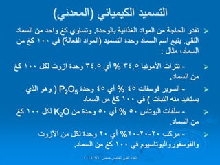 ً‫الكٌمٌائ‬ ‫التسمٌد‬
(
ً‫المعدن‬
)

‫بالوحدة‬ ‫الغذائٌة‬ ‫المواد‬ ‫من‬ ‫الحاجة‬ ‫تمدر‬
.
‫السماد‬ ‫من‬ ‫واحد‬ ‫كغ‬ ‫وتساوي‬
ً‫النم‬
.
‫التسمٌد‬ ‫وحدة‬ ‫السماد‬ ‫اسم‬ ‫ٌتبع‬
(
‫الفعال‬ ‫المواد‬
‫ة‬
)
ً‫ف‬
100
‫من‬ ‫كغ‬
‫السماد‬
،
‫مثال‬
:

-
‫األمونٌا‬ ‫نترات‬
34.5
%
‫أي‬
34.5
‫لكل‬ ‫ازوت‬ ‫وحدة‬
100
‫كغ‬
‫السماد‬ ‫من‬
.

-
‫فوسفات‬ ‫السوبر‬
45
%
‫أي‬
45
‫وحدة‬
P2O5
(
‫الذي‬ ‫وهو‬
‫ٌستغٌد‬
‫النبات‬ ‫منه‬
)
ً‫ف‬
100
‫السماد‬ ‫من‬ ‫كغ‬

-
‫البوتاس‬ ‫سلفات‬
50
%
‫أي‬
50
‫من‬ ‫وحدة‬
K2O
‫لكل‬
100
‫كغ‬
‫السماد‬ ‫من‬
.

-
‫مركب‬
20
-
20
-
20
%
‫أي‬
20
‫اآلزوت‬ ‫من‬ ‫لكل‬ ‫وحدة‬
‫والفوسفوروالبوتاسٌوم‬
ً‫ف‬
100
‫السماد‬ ‫من‬ ‫كغ‬
.
‫حمص‬ ‫الخامس‬ ً‫الفن‬ ‫اللماء‬
2024/2/6
 