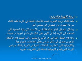 
‫والحراره‬ ‫التهوٌة‬ ‫درجة‬
:

‫كانت‬ ‫كلما‬ ‫التربة‬ ً‫ف‬ ‫الدلٌمة‬ ‫لألحٌاء‬ ‫أنسب‬ ‫التهوٌة‬ ‫درجة‬ ‫كانت‬ ‫كلما‬
‫أكبر‬ ً‫معدن‬ ‫إلى‬ ‫عضوي‬ ‫من‬ ‫التحول‬ ‫سرعة‬
.

ً‫الت‬ ‫المعدنٌة‬ ‫اآلزوتٌة‬ ‫األسمدة‬ ‫من‬ ‫المختلفة‬ ‫األنواع‬ ‫فإن‬ ‫عام‬ ‫وبشكل‬
‫أمٌدٌة‬ ‫أو‬ ‫أمونٌا‬ ‫أو‬ ‫نترات‬ ‫شكل‬ ‫على‬ ‫تكون‬ ‫أن‬ ‫إما‬ ‫التربة‬ ‫إلى‬ ‫تضاف‬
.

‫األشكال‬ ‫فإن‬ ‫النبات‬ ‫إلى‬ ‫بالدخول‬ ‫األسرع‬ ‫هو‬ ً‫النترات‬ ‫الشكل‬ ‫كان‬ ‫وإذا‬
‫البٌولوجٌة‬ ‫التفاعالت‬ ‫بفعل‬ ً‫نترات‬ ‫شكل‬ ‫إلى‬ ‫تتحول‬ ‫األخرى‬
‫خواص‬ ‫وكذلن‬ ‫التربة‬ ً‫ف‬ ‫الحٌة‬ ‫الكائنات‬ ‫بها‬ ‫تتحكم‬ ً‫الت‬ ‫والكٌمٌائٌة‬
‫الجوٌة‬ ‫الظروف‬ ‫إلى‬ ‫إضافة‬ ‫والكٌمٌائٌة‬ ‫الفٌزٌائٌة‬ ‫التربة‬
.
‫حمص‬ ‫الخامس‬ ً‫الفن‬ ‫اللماء‬
2024/2/6
 