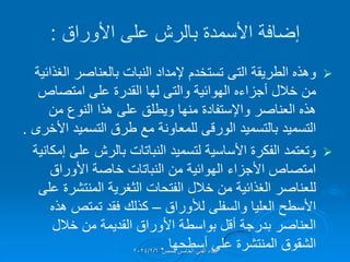 ‫األوراق‬ ‫على‬ ‫بالرش‬ ‫األسمدة‬ ‫إضافة‬
:

‫الطرٌمة‬ ‫وهذه‬
‫التى‬
‫الغذائٌة‬ ‫بالعناصر‬ ‫النبات‬ ‫إلمداد‬ ‫تستخدم‬
‫الهوائٌة‬ ‫أجزاءه‬ ‫خالل‬ ‫من‬
‫والتى‬
‫امتصاص‬ ‫على‬ ‫المدرة‬ ‫لها‬
‫العناصر‬ ‫هذه‬
‫واإلستفادة‬
‫من‬ ‫النوع‬ ‫هذا‬ ‫على‬ ‫وٌطلك‬ ‫منها‬
‫بالتسمٌد‬ ‫التسمٌد‬
‫الورلى‬
‫األخرى‬ ‫التسمٌد‬ ‫طرق‬ ‫مع‬ ‫للمعاونة‬
.

‫إمكانٌة‬ ‫على‬ ‫بالرش‬ ‫النباتات‬ ‫لتسمٌد‬ ‫األساسٌة‬ ‫الفكرة‬ ‫وتعتمد‬
‫األوراق‬ ‫خاصة‬ ‫النباتات‬ ‫من‬ ‫الهوائٌة‬ ‫األجزاء‬ ‫امتصاص‬
‫الفتحات‬ ‫خالل‬ ‫من‬ ‫الغذائٌة‬ ‫للعناصر‬
‫الثغرٌة‬
‫على‬ ‫المنتشرة‬
‫لألوراق‬ ‫والسفلى‬ ‫العلٌا‬ ‫األسطح‬
–
‫هذه‬ ‫تمتص‬ ‫فمد‬ ‫كذلن‬
‫خالل‬ ‫من‬ ‫المدٌمة‬ ‫األوراق‬ ‫بواسطة‬ ‫ألل‬ ‫بدرجة‬ ‫العناصر‬
‫أسطحها‬ ‫على‬ ‫المنتشرة‬ ‫الشموق‬
.‫حمص‬ ‫الخامس‬ ً‫الفن‬ ‫اللماء‬
2024/2/6
 