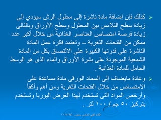 
‫إلى‬ ‫سٌإدي‬ ‫الرش‬ ‫محلول‬ ‫إلى‬ ‫ناشرة‬ ‫مادة‬ ‫إضافة‬ ‫فإن‬ ‫كذلن‬
‫األوراق‬ ‫وسطح‬ ‫المحلول‬ ‫بٌن‬ ‫التالمس‬ ‫سطح‬ ‫زٌادة‬
‫وبالتالى‬
‫عدد‬ ‫أكبر‬ ‫خالل‬ ‫من‬ ‫الغذائٌة‬ ‫العناصر‬ ‫امتصاص‬ ‫فرصة‬ ‫زٌادة‬
‫الفتحات‬ ‫من‬ ‫ممكن‬
‫الثغرٌة‬
–
‫المادة‬ ‫عمل‬ ‫فكرة‬ ‫وتعتمد‬
‫المادة‬ ‫من‬ ‫بكل‬ ‫االلتصاق‬ ‫على‬ ‫الكبٌرة‬ ‫لدرتها‬ ‫على‬ ‫الناشرة‬
‫الوسط‬ ‫هو‬ ‫الذى‬ ‫والماء‬ ‫األوراق‬ ‫بشرة‬ ‫على‬ ‫الموجودة‬ ‫الشمعٌة‬
‫الغذائٌة‬ ‫للمادة‬ ‫الحامل‬
.

‫وعادة‬
‫ماٌضاف‬
‫السماد‬ ‫إلى‬
‫الورلى‬
‫على‬ ‫مساعدة‬ ‫مادة‬
‫الفتحات‬ ‫خالل‬ ‫من‬ ‫االمتصاص‬
‫الثغرٌة‬
‫وأكفؤ‬ ‫أهم‬ ‫ومن‬
‫المواد‬ ‫وأرخص‬
‫التى‬
‫وتستخدم‬ ‫الٌورٌا‬ ‫الغرض‬ ‫لهذا‬ ‫تستخدم‬
‫بتركٌز‬
50
‫جم‬
/
100
‫لتر‬
.
‫حمص‬ ‫الخامس‬ ً‫الفن‬ ‫اللماء‬
2024/2/6
 