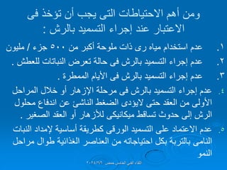 ‫ومن‬
‫االحتٌاطات‬ ‫أهم‬
‫التى‬
‫تإخذ‬ ‫أن‬ ‫ٌجب‬
‫فى‬
‫بالرش‬ ‫التسمٌد‬ ‫إجراء‬ ‫عند‬ ‫االعتبار‬
:
1
.
‫مٌاه‬ ‫استخدام‬ ‫عدم‬
‫رى‬
‫من‬ ‫أكبر‬ ‫ملوحة‬ ‫ذات‬
500
‫جزء‬
/
‫ملٌون‬
2
.
‫بالرش‬ ‫التسمٌد‬ ‫إجراء‬ ‫عدم‬
‫فى‬
‫للعطش‬ ‫النباتات‬ ‫تعرض‬ ‫حالة‬
.
3
.
‫بالرش‬ ‫التسمٌد‬ ‫إجراء‬ ‫عدم‬
‫فى‬
‫الممطرة‬ ‫األٌام‬
.
.4
‫عدم‬
‫بالرش‬ ‫التسمٌد‬ ‫إجراء‬
‫فى‬
‫المراحل‬ ‫خالل‬ ‫أو‬ ‫اإلزهار‬ ‫مرحلة‬
‫حتى‬ ‫العمد‬ ‫من‬ ‫األولى‬
‫الٌإدى‬
‫محلول‬ ‫اندفاع‬ ‫عن‬ ‫الناشئ‬ ‫الضغط‬
‫تسالط‬ ‫حدوث‬ ‫إلى‬ ‫الرش‬
‫مٌكانٌكى‬
‫الصغٌر‬ ‫العمد‬ ‫أو‬ ‫لألزهار‬
.
.5
‫التسمٌد‬ ‫على‬ ‫االعتماد‬ ‫عدم‬
‫الورلى‬
‫النبات‬ ‫إلمداد‬ ‫أساسٌة‬ ‫كطرٌمة‬
‫النامى‬
‫مراحل‬ ‫طوال‬ ‫الغذائٌة‬ ‫العناصر‬ ‫من‬ ‫احتٌاجاته‬ ‫بكل‬ ‫بالتربة‬
‫النمو‬
‫حمص‬ ‫الخامس‬ ً‫الفن‬ ‫اللماء‬
2024/2/6
 