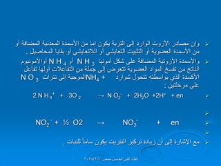 
‫أو‬ ‫المضافة‬ ‫المعدنٌة‬ ‫األسمدة‬ ‫من‬ ‫إما‬ ‫ٌكون‬ ‫التربة‬ ‫إلى‬ ‫الوارد‬ ‫اآلزوت‬ ‫مصادر‬ ‫وإن‬
‫المحاصٌل‬ ‫بماٌا‬ ‫أو‬ ً‫الالتعاٌش‬ ‫أو‬ ً‫التعاٌش‬ ‫التثبٌت‬ ‫أو‬ ‫العضوٌة‬ ‫األسمدة‬ ‫من‬
.

‫أمونٌا‬ ‫شكل‬ ‫على‬ ‫المضافة‬ ‫اآلزوتٌة‬ ‫واألسمدة‬
N H 3
‫أو‬
N H 4
‫أواآلمونٌوم‬
‫تفاعل‬ ‫أولها‬ ‫التفاعالت‬ ‫من‬ ‫جملة‬ ‫إلى‬ ‫تتعرض‬ ‫العضوٌة‬ ‫المواد‬ ‫تفسخ‬ ‫من‬ ‫الناتج‬
‫شوارد‬ ‫تتحول‬ ‫بواسطته‬ ‫الذي‬ ‫األكسدة‬
NH4 +
‫نترات‬ ‫إلى‬ ‫الموجبة‬
N O 3
‫مرحلتٌن‬ ‫على‬
:

2 N H 4
+ + 3O 2 → N O2
- + 2H2O +2H+ + en


NO2
-
+ ½ O2 → NO3
-
+ en


‫للنبات‬ ً‫ا‬‫سام‬ ‫ٌكون‬ ‫النترٌت‬ ‫تركٌز‬ ‫زٌادة‬ ‫أن‬ ‫إلى‬ ‫اإلشارة‬ ‫مع‬
.
‫حمص‬ ‫الخامس‬ ً‫الفن‬ ‫اللماء‬
2024/2/6
 