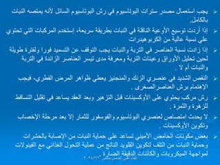 
‫النبات‬ ‫ٌمتصه‬ ‫ألنه‬ ‫السائل‬ ‫البوتاسٌوم‬ ‫رش‬ ً‫ف‬ ‫البوتاسٌوم‬ ‫سترات‬ ‫مصدر‬ ‫استعمال‬ ‫ٌجب‬
‫بالكامل‬
.

،‫سرٌعة‬ ‫بطرٌمة‬ ‫النبات‬ ً‫ف‬ ‫الناللة‬ ‫األوعٌة‬ ‫توسٌع‬ ‫أردت‬ ‫إذا‬
‫إستخدم‬
‫تحتوي‬ ً‫الت‬ ‫المركبات‬
‫الكربوهٌدرات‬ ‫من‬ ‫عالٌة‬ ‫نسبة‬ ً‫عل‬

‫طوٌلة‬ ‫ولفترة‬ ‫فورا‬ ‫التسمٌد‬ ‫عن‬ ‫التولف‬ ‫ٌجب‬ ‫والنبات‬ ‫التربة‬ ً‫ف‬ ‫العناصر‬ ‫نسبة‬ ‫زادت‬ ‫إذا‬
‫التربة‬ ً‫ف‬ ‫الزائدة‬ ‫العناصر‬ ‫تٌسر‬ ‫مدى‬ ‫ومعرفة‬ ‫التربة‬ ‫وعٌنات‬ ‫األوراق‬ ‫تحلٌل‬ ‫لحٌن‬
‫ال‬ ‫أم‬ ‫والنبات‬
.

‫فٌجب‬ ،‫الفطري‬ ‫المرض‬ ‫ظواهر‬ ً‫ٌعط‬ ‫والمنجنٌز‬ ‫الزنن‬ ‫عنصري‬ ً‫ف‬ ‫الشدٌد‬ ‫النمص‬
‫اإلهتمام‬
‫برش‬
‫العناصرالصغرى‬
.

‫على‬ ‫ٌحتوي‬ ‫مركب‬ ‫رش‬
‫األوكسٌنات‬
‫التسالط‬ ‫تملٌل‬ ً‫ف‬ ‫ٌساعد‬ ‫العمد‬ ‫وبعد‬ ‫التزهٌر‬ ‫لبل‬
‫والثمرة‬ ‫للزهرة‬
.

‫اإلخصاب‬ ‫مرحلة‬ ‫بعد‬ ‫إال‬ ‫للثمار‬ ‫والفوسفور‬ ‫البوتاسٌوم‬ ‫لعنصري‬ ‫امتصاص‬ ‫ٌحدث‬ ‫ال‬
‫وتكوٌن‬
‫األوكسٌنات‬
.

‫بالحشرات‬ ‫اإلصابة‬ ‫من‬ ‫النبات‬ ‫حماٌة‬ ‫على‬ ‫تساعد‬ ً‫األمٌن‬ ‫الحامض‬ ‫مكونات‬ ‫بعض‬
‫لتكوٌن‬ ‫التلف‬ ‫من‬ ‫النبات‬ ‫وحماٌة‬
‫الملوٌد‬
‫مع‬ ً‫الغذائ‬ ‫التحول‬ ‫عملٌة‬ ‫من‬ ‫الناتج‬
‫الفٌنوالت‬
‫الضارة‬ ‫الدلٌمة‬ ‫والكائنات‬ ‫المٌكروبات‬ ‫لمواجهة‬
.‫حمص‬ ‫الخامس‬ ً‫الفن‬ ‫اللماء‬
2024/2/6
 