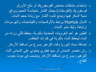 
‫إستخدام‬
‫ملح‬ ‫أو‬ ‫الفوسفورٌن‬ ‫حامض‬ ‫مشتمات‬
‫اآلورثو‬
‫فوسفورٌن‬
(
‫الفوسفات‬
)
‫وٌرفع‬ ‫الحجم‬ ‫متجانسة‬ ‫الثمار‬ ‫ٌجعل‬
‫النبات‬ ‫حجم‬ ‫زٌادة‬ ‫مع‬ ‫الثمار‬ ‫تشوه‬ ‫وٌمنع‬ ‫فٌها‬ ‫السكر‬ ‫نسبة‬
.

‫الدبال‬
Humus
‫ٌرتبط‬
‫باألوكسٌنات‬
‫والهرمونات‬ ‫والفٌتامٌنات‬
‫إرتباطا‬
‫النبات‬ ‫بنمو‬ ‫وثٌما‬
.

‫من‬ ‫وزنه‬ ً‫ثلث‬ ‫ٌحفظ‬ ،‫بالتربة‬ ‫المعدنٌة‬ ‫الغروٌات‬ ‫أهم‬ ‫هو‬ ‫الطٌن‬
‫الجفاف‬ ‫فترات‬ ً‫ف‬ ‫بالتربة‬ ‫الماء‬ ‫لٌحفظ‬ ‫الماء‬
.

‫األزهار‬ ‫تسالط‬ ‫من‬ ‫ٌسرع‬ ‫التزهٌر‬ ‫ولت‬ ‫الٌورٌا‬ ‫سماد‬ ‫إضافة‬
.

‫أثناء‬ ‫النحاس‬ ً‫عل‬ ‫ٌحتوي‬ ‫فطري‬ ‫مبٌد‬ ‫أو‬ ‫النحاس‬ ‫عنصر‬ ‫رش‬
‫حبوب‬ ‫موت‬ ً‫ف‬ ‫وٌتسبب‬ ‫األزهار‬ ‫تسالط‬ ‫من‬ ‫ٌسرع‬ ،‫التزهٌر‬
‫اللماح‬
.
‫حمص‬ ‫الخامس‬ ً‫الفن‬ ‫اللماء‬
2024/2/6
 
