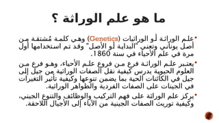 ‫؟‬ ‫الوراثة‬ ‫علم‬ ‫هو‬ ‫ما‬

( ‫الوراثيات‬ ‫و‬#‫أ‬ ‫ة‬#‫الوراث‬ ‫م‬#‫عل‬
Genetics
)
‫ن‬#‫م‬ ‫ة‬#‫شتق‬ُ‫م‬ ‫ة‬#‫كلم‬ ‫ي‬#‫وه‬
" "
‫أول‬ ‫تخدامها‬#‫اس‬ ‫م‬#‫ت‬ ‫د‬#‫وق‬ ‫ل‬#‫األص‬ ‫و‬#‫أ‬ ‫ة‬#‫البداي‬ ‫ي‬#‫وتعن‬ ‫ي‬#‫يونان‬ ‫ل‬#‫أص‬
‫سنة‬ ‫في‬ ‫األحياء‬ ‫علم‬ ‫في‬ ‫مرة‬
1860
.

‫ن‬#‫م‬ ‫فرع‬ ‫و‬#‫وه‬ ،‫األحياء‬ ‫م‬#‫عل‬ ‫فروع‬ ‫ن‬#‫م‬ ‫فرع‬ ‫ة‬#‫الوراث‬ ‫م‬#‫عل‬ ‫بر‬#‫يعت‬
‫ى‬#
‫ل‬‫إ‬ ‫ل‬#
‫ي‬‫ج‬ ‫ن‬#
‫م‬ ‫ة‬#
‫ي‬‫الوراث‬ ‫فات‬#
‫ص‬‫ال‬ ‫ل‬#
‫ق‬‫ن‬ ‫ة‬#
‫ي‬‫كيف‬ ‫يدرس‬ ‫ة‬#
‫ي‬‫الحيو‬ ‫العلوم‬
‫التغيرات‬ ‫ر‬#
‫ي‬‫تأث‬ ‫ة‬#
‫ي‬‫وكيف‬ ‫ا‬#
‫ه‬‫تنوع‬ ‫ن‬#
‫م‬‫يض‬ ‫بما‬ ‫ة‬#
‫ي‬‫الح‬ ‫الكائنات‬ ‫ي‬#
‫ف‬ ‫ل‬#
‫ي‬‫ج‬
.‫الوراثية‬ ‫والظواهر‬ ‫الفردية‬ ‫الصفات‬ ‫على‬ ‫الجينات‬ ‫في‬

،‫ي‬#
‫ن‬‫الجي‬ ‫والتنوع‬ ‫ف‬#
‫ئ‬‫والوظا‬ ‫ب‬#
‫ي‬‫الترك‬ ‫م‬#
‫ه‬‫ف‬ ‫ى‬#
‫ل‬‫ع‬ ‫ة‬#
‫ث‬‫الورا‬ ‫م‬#
‫ل‬‫ع‬ ‫ز‬#
‫ك‬‫ير‬
.‫الالحقة‬ ‫األجيال‬ ‫إلى‬ ‫اآلباء‬ ‫من‬ ‫الجينية‬ ‫الصفات‬ ‫توريث‬ ‫وكيفية‬
 