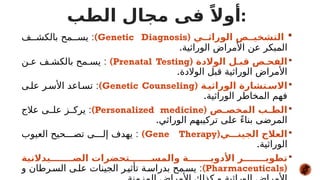
‫الوراث**ي‬ ‫التشخي**ص‬
(
Genetic Diagnosis
)
:
‫ف‬##‫بالكش‬ ‫مح‬##‫يس‬
.‫الوراثية‬ ‫األمراض‬ ‫عن‬ ‫المبكر‬

( ‫الوالدة‬ ‫قب*ل‬ ‫الفح*ص‬
Prenatal Testing
)
:
‫ن‬#‫ع‬ ‫ف‬#‫بالكش‬ ‫مح‬#‫يس‬
.‫الوالدة‬ ‫قبل‬ ‫الوراثية‬ ‫األمراض‬

( ‫الوراثي*ة‬ ‫*تشارة‬
‫االس‬
Genetic Counseling
)
:
‫ى‬#‫عل‬ ‫ر‬#‫األس‬ ‫اعد‬#‫تس‬
.‫الوراثية‬ ‫المخاطر‬ ‫فهم‬

( ‫*ص‬
*‫المخص‬ ‫*ب‬
*‫الط‬
Personalized medicine
)
:
‫عالج‬ ‫ى‬##‫عل‬ ‫ز‬##‫يرك‬
.‫الوراثي‬ ‫تركيبهم‬ ‫على‬ ً‫ء‬‫بنا‬ ‫المرضى‬

(‫الجين***ي‬ ‫العالج‬
Gene Therapy
)
:
‫العيوب‬ ‫حيح‬###‫تص‬ ‫ى‬###‫إل‬ ‫يهدف‬
.‫الوراثية‬

‫الص*******يدالنية‬ ‫والمس*******تحضرات‬ ‫األدوي*******ة‬ ‫تطوي*******ر‬
(
Pharmaceuticals
)
:
‫و‬ ‫رطان‬#‫الس‬ ‫ى‬#‫عل‬ ‫الجينات‬ ‫ر‬#‫تأثي‬ ‫ة‬#‫بدراس‬ ‫مح‬#‫يس‬
‫الطب‬ ‫مجال‬ ‫فى‬ ً‫أوال‬:
 