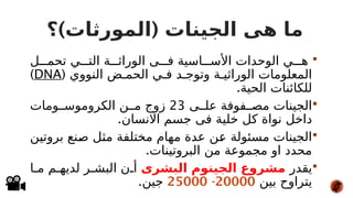 ) (
‫؟‬ ‫المورثات‬ ‫الجينات‬ ‫هى‬ ‫ما‬

‫ل‬###‫تحم‬ ‫ي‬###‫الت‬ ‫ة‬###‫الوراث‬ ‫ى‬###‫ف‬ ‫اسية‬###‫األس‬ ‫الوحدات‬ ‫ي‬###‫ه‬
( ‫النووي‬ ‫ض‬#‫الحم‬ ‫ي‬#‫ف‬ ‫د‬#‫وتوج‬ ‫ة‬#‫الوراثي‬ ‫المعلومات‬
DNA
)
.‫الحية‬ ‫للكائنات‬

‫ى‬##‫عل‬ ‫فوفة‬##‫مص‬ ‫الجينات‬
23
‫ومات‬##‫الكروموس‬ ‫ن‬##‫م‬ ‫زوج‬
.‫االنسان‬ ‫جسم‬ ‫فى‬ ‫خلية‬ ‫كل‬ ‫نواة‬ ‫داخل‬

‫ن‬#
‫ي‬‫بروت‬ ‫نع‬#
‫ص‬ ‫ل‬#
‫ث‬‫م‬ ‫مختلفة‬ ‫مهام‬ ‫عدة‬ ‫ن‬#
‫ع‬ ‫مسئولة‬ ‫الجينات‬
.‫البروتينات‬ ‫من‬ ‫مجموعة‬ ‫او‬ ‫محدد‬

‫يقدر‬
‫البشرى‬ ‫الجينوم‬ ‫مشروع‬
‫ا‬#‫م‬ ‫م‬#‫لديه‬ ‫ر‬#‫البش‬ ‫ن‬#‫أ‬
‫بين‬ ‫يتراوح‬
20000
-
25000
.‫جين‬
 