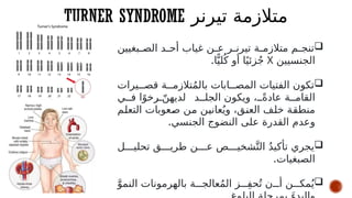 TURNER SYNDROME ‫تيرنر‬ ‫متالزمة‬

‫بغيين‬#
#‫الص‬ ‫د‬#
#‫أح‬ ‫غياب‬ ‫ن‬#
#‫ع‬ ‫ر‬#
#‫تيرن‬ ‫ة‬#
#‫متالزم‬ ‫م‬#
#‫تنج‬
‫الجنسيين‬
X
.‫ا‬ًّ‫لي‬ُ‫ك‬ ‫أو‬ ‫ا‬ً‫زئي‬ُ‫ج‬

‫يرات‬##‫قص‬ ‫ة‬##‫تالزم‬ُ‫م‬‫بال‬ ‫ابات‬##‫المص‬ ‫الفتيات‬ ‫تكون‬
‫ي‬##‫ف‬ ‫ا‬ً‫رخو‬ ّ
##‫لديهن‬ ‫د‬##‫الجل‬ ‫ويكون‬ ، ً
##‫عادة‬ ‫ة‬##‫القام‬
‫م‬#
‫ل‬‫التع‬ ‫عوبات‬#
‫ص‬ ‫ن‬#
‫م‬ ‫ن‬#
‫ي‬‫عان‬ُ‫وي‬ ،‫ق‬#
‫ن‬‫الع‬ ‫ف‬#
‫ل‬‫خ‬ ‫ة‬#
‫ق‬‫منط‬
.‫الجنسي‬ ‫النضوج‬ ‫على‬ ‫القدرة‬ ‫وعدم‬

‫ل‬###‫تحلي‬ ‫ق‬###‫طري‬ ‫ن‬###‫ع‬ ‫ص‬###‫شخي‬َّ‫الت‬ ُ‫د‬‫تأكي‬ ‫يجري‬
.‫الصبغيات‬

َّ‫النمو‬ ‫بالهرمونات‬ ‫ة‬###‫عالج‬ُ‫م‬‫ال‬ ‫ز‬###ِ‫ف‬‫ح‬ُ‫ت‬ ‫ن‬###‫أ‬ ‫ن‬###‫مك‬ُ‫ي‬
 