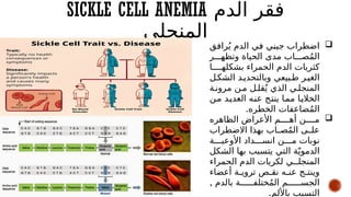 SICKLE CELL ANEMIA ‫الدم‬ ‫فقر‬
‫المنجلى‬ 
‫ق‬#
‫ف‬‫را‬ُ‫ي‬ ‫الدم‬ ‫ي‬#
‫ف‬ ‫ي‬#
‫ن‬‫جي‬ ‫اضطراب‬
‫ر‬###‫وتظه‬ ‫الحياة‬ ‫مدى‬ ‫اب‬###‫ص‬ُ‫م‬‫ال‬
‫ا‬####‫بشكله‬ ‫الحمراء‬ ‫الدم‬ ‫كثريات‬
‫ل‬#‫الشك‬ ‫د‬#‫وبالتحدي‬ ‫بيعي‬#‫ط‬ ‫ر‬#‫الغي‬
‫ة‬#‫مرون‬ ‫ن‬#‫م‬ ‫ل‬#‫قل‬ُ‫ي‬ ‫الذي‬ ‫ي‬#‫المنجل‬
‫ن‬#
‫م‬ ‫د‬#
‫ي‬‫العد‬ ‫ه‬#
‫ن‬‫ع‬ ‫ج‬#
‫ت‬‫ين‬ ‫ا‬#
‫م‬‫م‬ ‫ا‬#
‫ي‬‫الخال‬
‫الخطره‬ ‫ضاعفات‬ُ‫م‬‫ال‬
.

‫الظاهره‬ ‫األعراض‬ ‫م‬####‫أه‬ ‫ن‬####‫م‬
‫االضطراب‬ ‫بهذا‬ ‫اب‬#
#‫ص‬ُ‫م‬‫ال‬ ‫ى‬#
#‫عل‬
‫ة‬###‫األوعي‬ ‫داد‬###‫انس‬ ‫ن‬###‫م‬ ‫نوبات‬
‫الشكل‬ ‫بها‬ ‫يتسبب‬ ‫التي‬ ‫ة‬ّ‫الدموي‬
‫الحمراء‬ ‫الدم‬ ‫لكريات‬ ‫ي‬##‫المنجل‬
‫أعضاء‬ ‫ة‬#
#‫تروي‬ ‫ص‬#
#‫نق‬ ‫ه‬#
#‫عن‬ ‫ج‬#
#‫وينت‬
, ‫بالدم‬ ‫ة‬######‫ختلف‬ُ‫م‬‫ال‬ ‫م‬######‫الجس‬
.‫باأللم‬ ‫التسبب‬
 